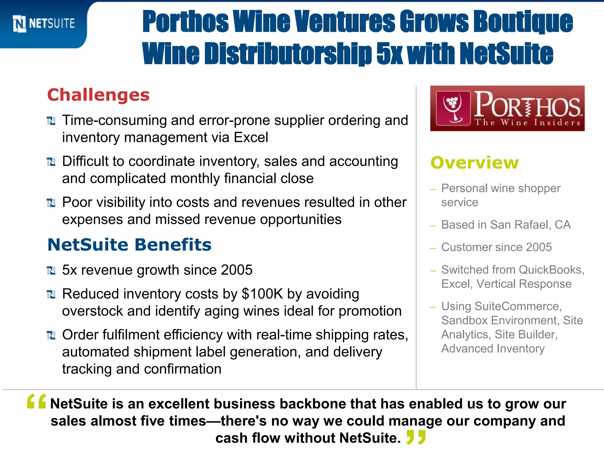 Challenges
Time-consuming and error-prone supplier ordering and
inventory management via Excel
Difficult to coordinate inventory, sales and accounting
and complicated monthly financial close
Poor visibility into costs and revenues resulted in other
expenses and missed revenue opportunities
NetSuite Benefits
5x revenue growth since 2005
Reduced inventory costs by $100K by avoiding
overstock and identify aging wines ideal for promotion
Order fulfilment efficiency with real-time shipping rates,
automated shipment label generation, and delivery
tracking and confirmation
Porthos Wine Ventures Grows Boutique
Wine Distributorship 5x with NetSuite
NetSuite is an excellent business backbone that has enabled us to grow our
sales almost five times—there's no way we could manage our company and
cash flow without NetSuite.
“
Overview
– Personal wine shopper
service
– Based in San Rafael, CA
– Customer since 2005
– Switched from QuickBooks,
Excel, Vertical Response
– Using SuiteCommerce,
Sandbox Environment, Site
Analytics, Site Builder,
Advanced Inventory
 