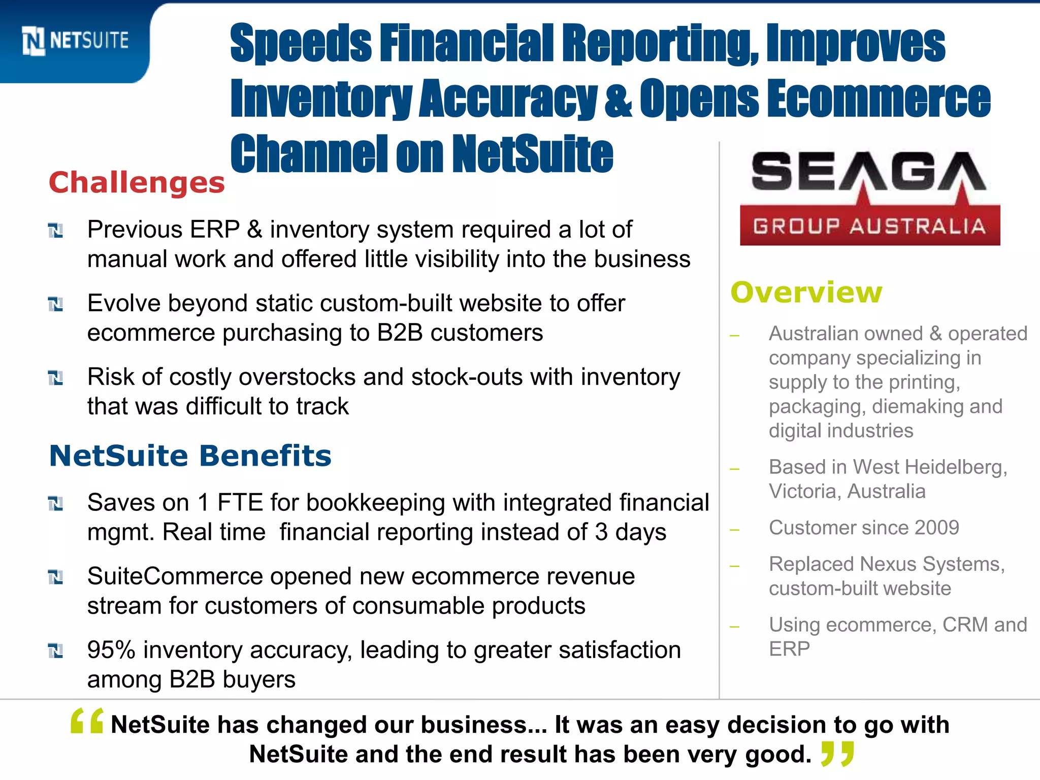 Overview
‒ Australian owned & operated
company specializing in
supply to the printing,
packaging, diemaking and
digital industries
‒ Based in West Heidelberg,
Victoria, Australia
‒ Customer since 2009
‒ Replaced Nexus Systems,
custom-built website
‒ Using ecommerce, CRM and
ERP
Challenges
Previous ERP & inventory system required a lot of
manual work and offered little visibility into the business
Evolve beyond static custom-built website to offer
ecommerce purchasing to B2B customers
Risk of costly overstocks and stock-outs with inventory
that was difficult to track
NetSuite Benefits
Saves on 1 FTE for bookkeeping with integrated financial
mgmt. Real time financial reporting instead of 3 days
SuiteCommerce opened new ecommerce revenue
stream for customers of consumable products
95% inventory accuracy, leading to greater satisfaction
among B2B buyers
Speeds Financial Reporting, Improves
Inventory Accuracy & Opens Ecommerce
Channel on NetSuite
NetSuite has changed our business... It was an easy decision to go with
NetSuite and the end result has been very good.“
 