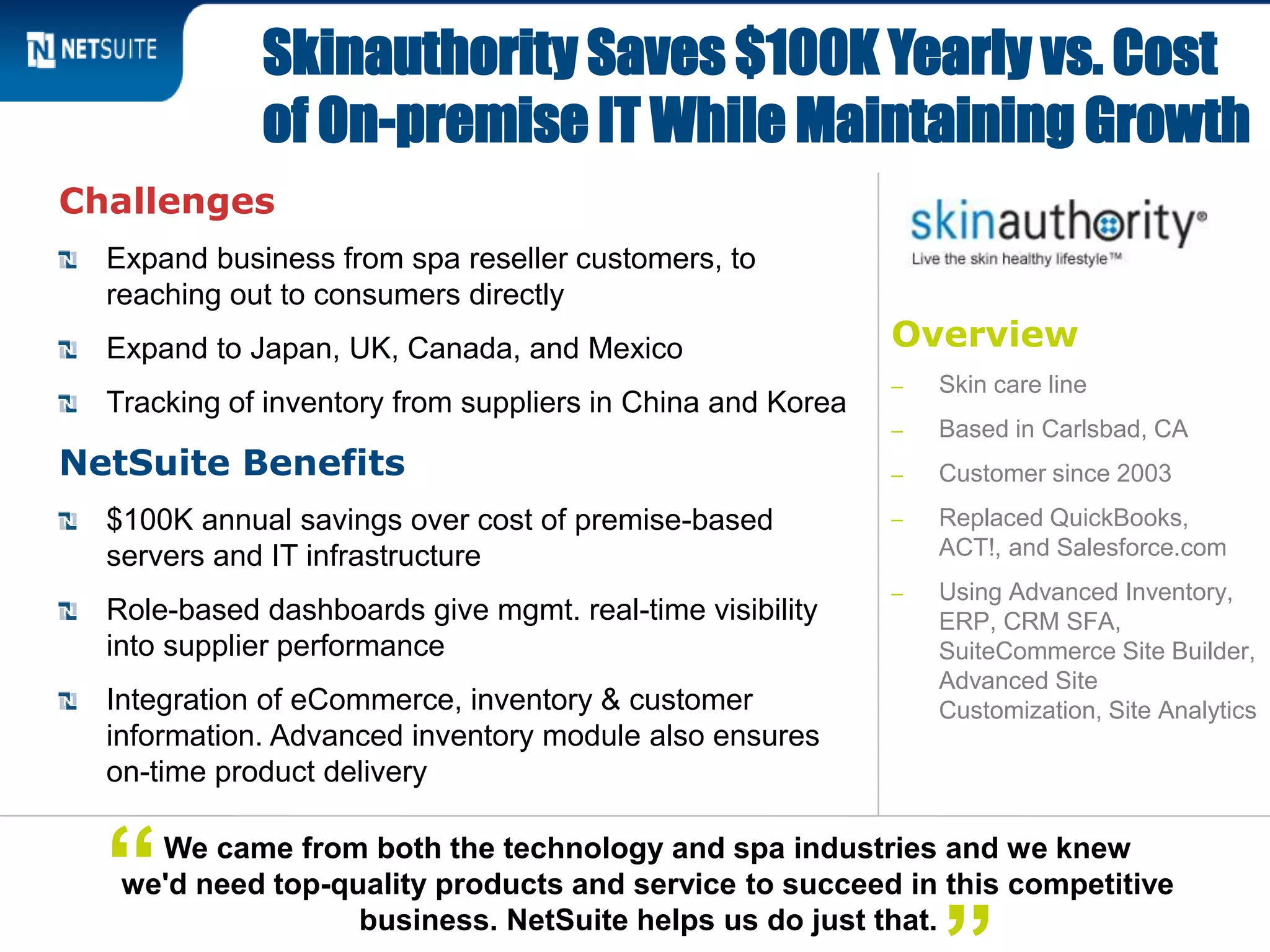 Overview
‒ Skin care line
‒ Based in Carlsbad, CA
‒ Customer since 2003
‒ Replaced QuickBooks,
ACT!, and Salesforce.com
‒ Using Advanced Inventory,
ERP, CRM SFA,
SuiteCommerce Site Builder,
Advanced Site
Customization, Site Analytics
Challenges
Expand business from spa reseller customers, to
reaching out to consumers directly
Expand to Japan, UK, Canada, and Mexico
Tracking of inventory from suppliers in China and Korea
NetSuite Benefits
$100K annual savings over cost of premise-based
servers and IT infrastructure
Role-based dashboards give mgmt. real-time visibility
into supplier performance
Integration of eCommerce, inventory & customer
information. Advanced inventory module also ensures
on-time product delivery
Skinauthority Saves $100K Yearly vs. Cost
of On-premise IT While Maintaining Growth
We came from both the technology and spa industries and we knew
we'd need top-quality products and service to succeed in this competitive
business. NetSuite helps us do just that.
“
 