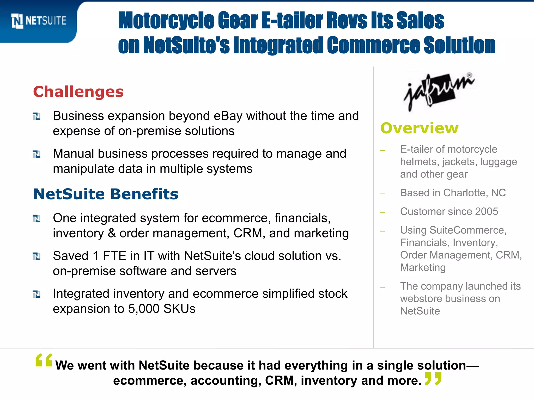 Overview
‒ E-tailer of motorcycle
helmets, jackets, luggage
and other gear
‒ Based in Charlotte, NC
‒ Customer since 2005
‒ Using SuiteCommerce,
Financials, Inventory,
Order Management, CRM,
Marketing
‒ The company launched its
webstore business on
NetSuite
Challenges
Business expansion beyond eBay without the time and
expense of on-premise solutions
Manual business processes required to manage and
manipulate data in multiple systems
NetSuite Benefits
One integrated system for ecommerce, financials,
inventory & order management, CRM, and marketing
Saved 1 FTE in IT with NetSuite's cloud solution vs.
on-premise software and servers
Integrated inventory and ecommerce simplified stock
expansion to 5,000 SKUs
Motorcycle Gear E-tailer Revs Its Sales
on NetSuite's Integrated Commerce Solution
We went with NetSuite because it had everything in a single solution—
ecommerce, accounting, CRM, inventory and more.“
 