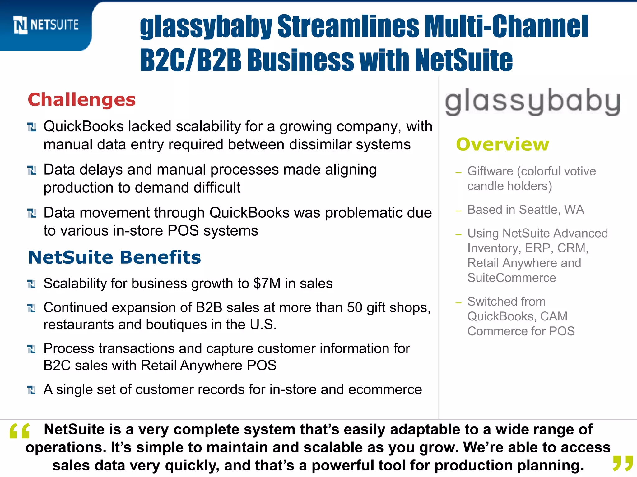 Overview
– Giftware (colorful votive
candle holders)
– Based in Seattle, WA
– Using NetSuite Advanced
Inventory, ERP, CRM,
Retail Anywhere and
SuiteCommerce
– Switched from
QuickBooks, CAM
Commerce for POS
Challenges
QuickBooks lacked scalability for a growing company, with
manual data entry required between dissimilar systems
Data delays and manual processes made aligning
production to demand difficult
Data movement through QuickBooks was problematic due
to various in-store POS systems
NetSuite Benefits
Scalability for business growth to $7M in sales
Continued expansion of B2B sales at more than 50 gift shops,
restaurants and boutiques in the U.S.
Process transactions and capture customer information for
B2C sales with Retail Anywhere POS
A single set of customer records for in-store and ecommerce
glassybaby Streamlines Multi-Channel
B2C/B2B Business with NetSuite
NetSuite is a very complete system that’s easily adaptable to a wide range of
operations. It’s simple to maintain and scalable as you grow. We’re able to access
sales data very quickly, and that’s a powerful tool for production planning.
“
 