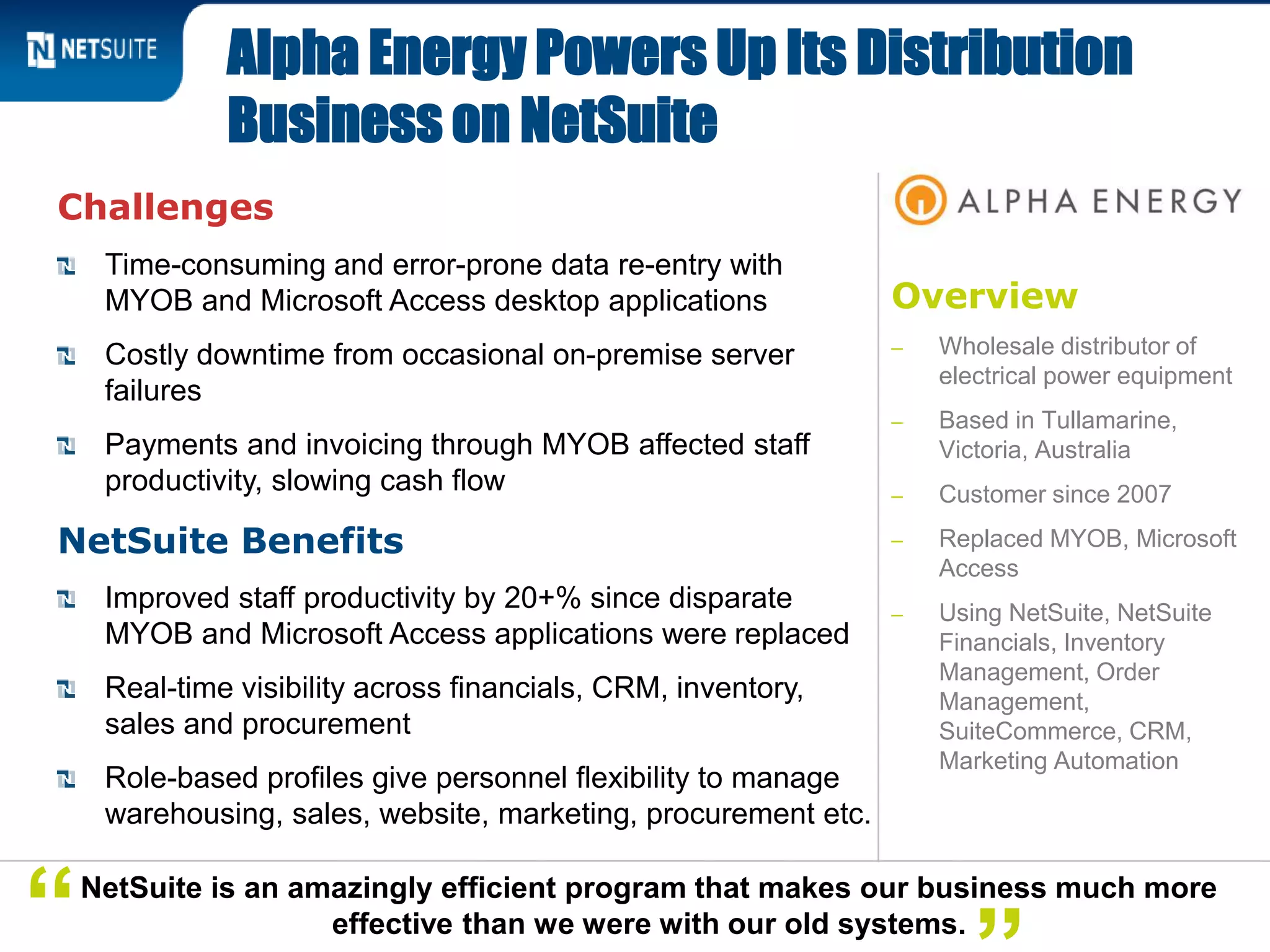 Overview
‒ Wholesale distributor of
electrical power equipment
‒ Based in Tullamarine,
Victoria, Australia
‒ Customer since 2007
‒ Replaced MYOB, Microsoft
Access
‒ Using NetSuite, NetSuite
Financials, Inventory
Management, Order
Management,
SuiteCommerce, CRM,
Marketing Automation
Challenges
Time-consuming and error-prone data re-entry with
MYOB and Microsoft Access desktop applications
Costly downtime from occasional on-premise server
failures
Payments and invoicing through MYOB affected staff
productivity, slowing cash flow
NetSuite Benefits
Improved staff productivity by 20+% since disparate
MYOB and Microsoft Access applications were replaced
Real-time visibility across financials, CRM, inventory,
sales and procurement
Role-based profiles give personnel flexibility to manage
warehousing, sales, website, marketing, procurement etc.
Alpha Energy Powers Up Its Distribution
Business on NetSuite
NetSuite is an amazingly efficient program that makes our business much more
effective than we were with our old systems.“
 