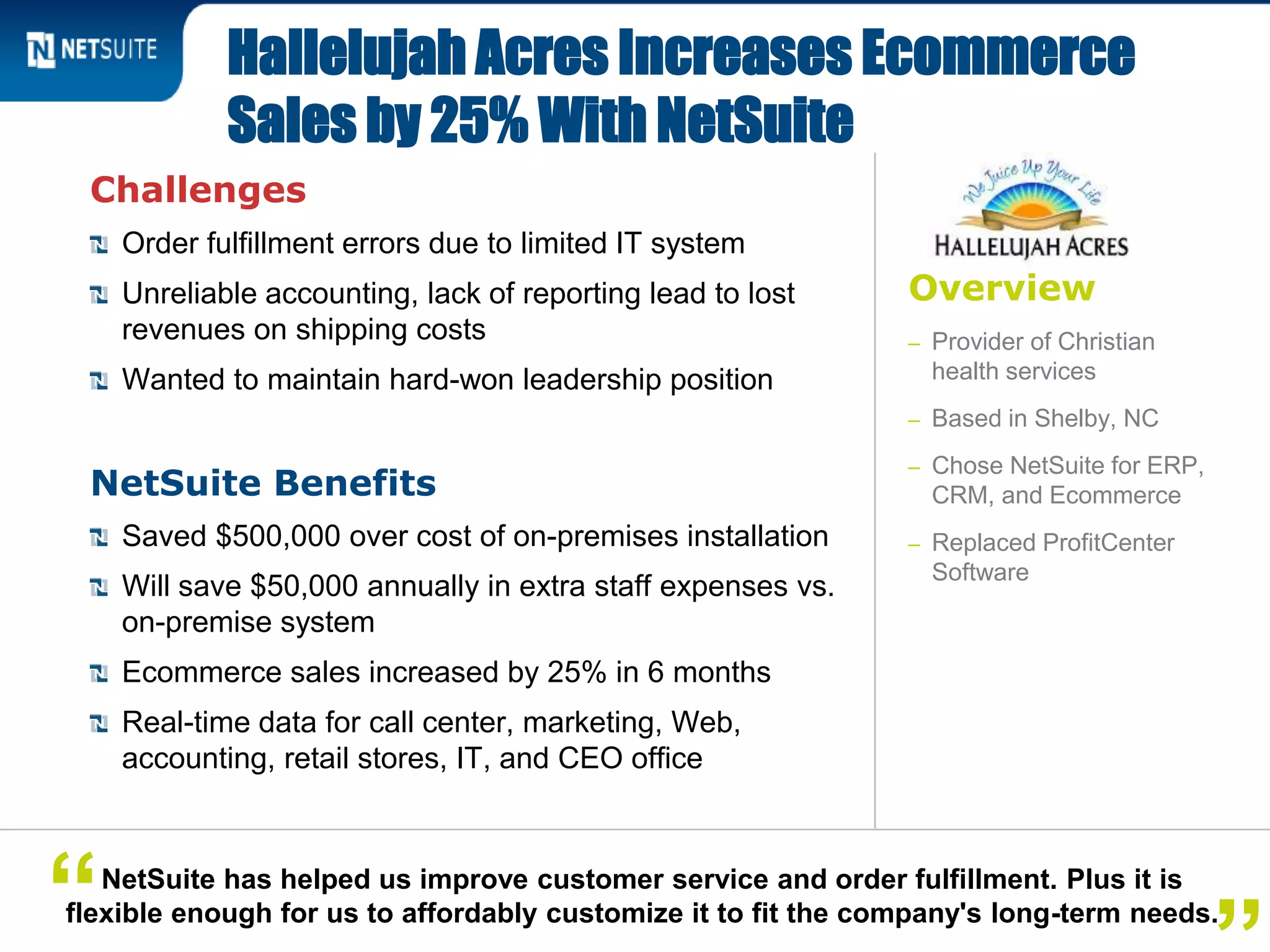 Overview
– Provider of Christian
health services
– Based in Shelby, NC
– Chose NetSuite for ERP,
CRM, and Ecommerce
– Replaced ProfitCenter
Software
Challenges
Order fulfillment errors due to limited IT system
Unreliable accounting, lack of reporting lead to lost
revenues on shipping costs
Wanted to maintain hard-won leadership position
NetSuite Benefits
Saved $500,000 over cost of on-premises installation
Will save $50,000 annually in extra staff expenses vs.
on-premise system
Ecommerce sales increased by 25% in 6 months
Real-time data for call center, marketing, Web,
accounting, retail stores, IT, and CEO office
Hallelujah Acres Increases Ecommerce
Sales by 25% With NetSuite
NetSuite has helped us improve customer service and order fulfillment. Plus it is
flexible enough for us to affordably customize it to fit the company's long-term needs.“
 