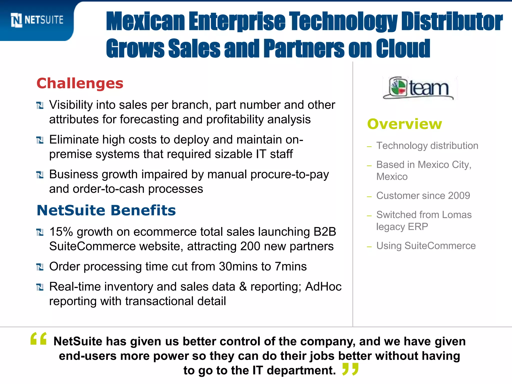 Overview
– Technology distribution
– Based in Mexico City,
Mexico
– Customer since 2009
– Switched from Lomas
legacy ERP
– Using SuiteCommerce
Challenges
Visibility into sales per branch, part number and other
attributes for forecasting and profitability analysis
Eliminate high costs to deploy and maintain on-
premise systems that required sizable IT staff
Business growth impaired by manual procure-to-pay
and order-to-cash processes
NetSuite Benefits
15% growth on ecommerce total sales launching B2B
SuiteCommerce website, attracting 200 new partners
Order processing time cut from 30mins to 7mins
Real-time inventory and sales data & reporting; AdHoc
reporting with transactional detail
Mexican Enterprise Technology Distributor
Grows Sales and Partners on Cloud
NetSuite has given us better control of the company, and we have given
end-users more power so they can do their jobs better without having
to go to the IT department.
“
 