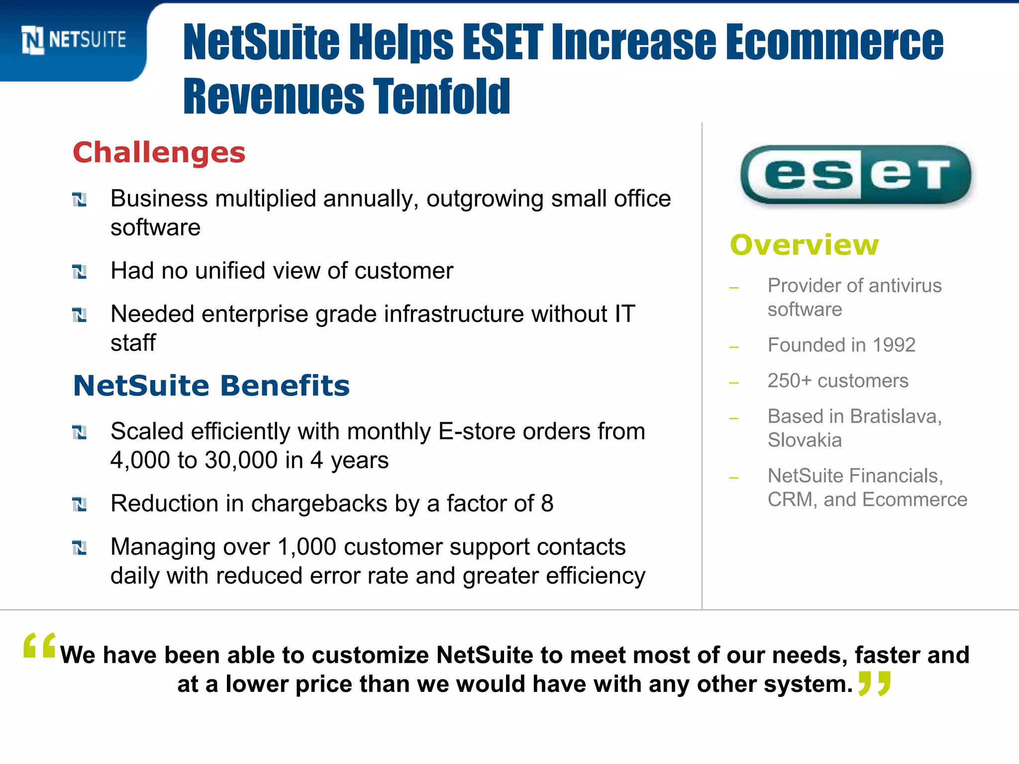 Overview
‒ Provider of antivirus
software
‒ Founded in 1992
‒ 250+ customers
‒ Based in Bratislava,
Slovakia
‒ NetSuite Financials,
CRM, and Ecommerce
Challenges
Business multiplied annually, outgrowing small office
software
Had no unified view of customer
Needed enterprise grade infrastructure without IT
staff
NetSuite Benefits
Scaled efficiently with monthly E-store orders from
4,000 to 30,000 in 4 years
Reduction in chargebacks by a factor of 8
Managing over 1,000 customer support contacts
daily with reduced error rate and greater efficiency
NetSuite Helps ESET Increase Ecommerce
Revenues Tenfold
We have been able to customize NetSuite to meet most of our needs, faster and
at a lower price than we would have with any other system.“ ”
 