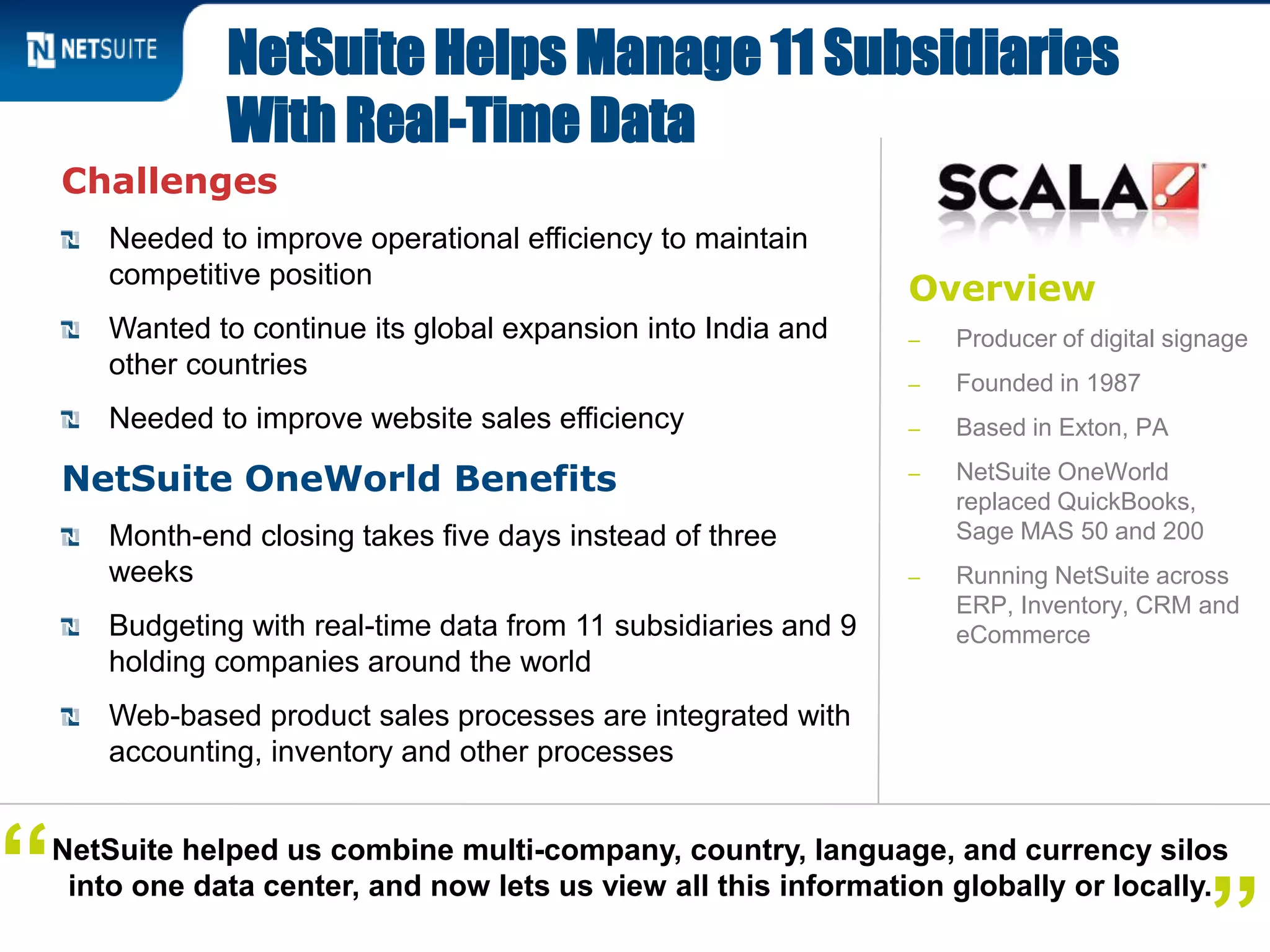 Overview
‒ Producer of digital signage
‒ Founded in 1987
‒ Based in Exton, PA
‒ NetSuite OneWorld
replaced QuickBooks,
Sage MAS 50 and 200
‒ Running NetSuite across
ERP, Inventory, CRM and
eCommerce
Challenges
Needed to improve operational efficiency to maintain
competitive position
Wanted to continue its global expansion into India and
other countries
Needed to improve website sales efficiency
NetSuite OneWorld Benefits
Month-end closing takes five days instead of three
weeks
Budgeting with real-time data from 11 subsidiaries and 9
holding companies around the world
Web-based product sales processes are integrated with
accounting, inventory and other processes
NetSuite Helps Manage 11 Subsidiaries
With Real-Time Data
NetSuite helped us combine multi-company, country, language, and currency silos
into one data center, and now lets us view all this information globally or locally.“
 