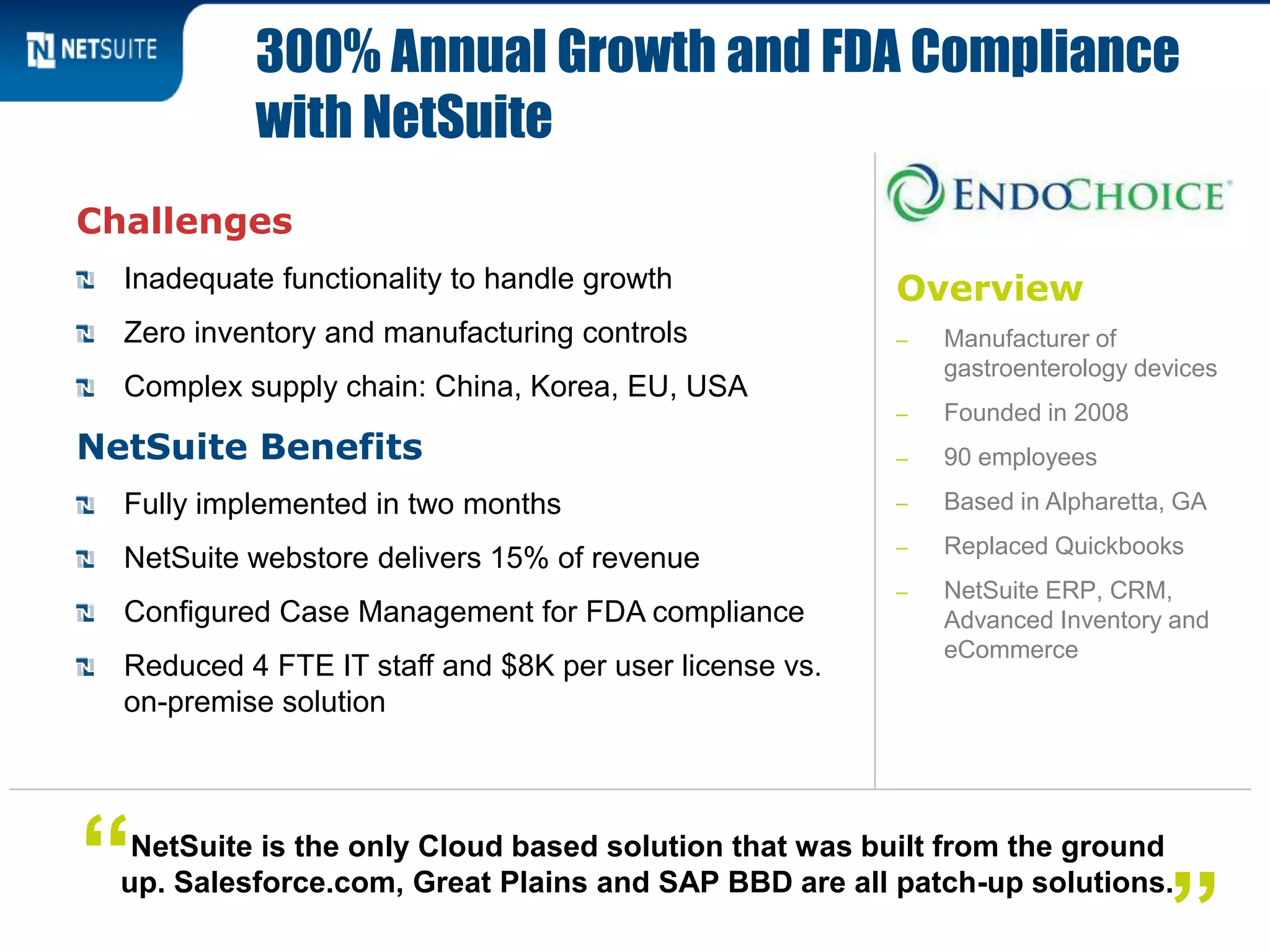 Overview
‒ Manufacturer of
gastroenterology devices
‒ Founded in 2008
‒ 90 employees
‒ Based in Alpharetta, GA
‒ Replaced Quickbooks
‒ NetSuite ERP, CRM,
Advanced Inventory and
eCommerce
Challenges
Inadequate functionality to handle growth
Zero inventory and manufacturing controls
Complex supply chain: China, Korea, EU, USA
NetSuite Benefits
Fully implemented in two months
NetSuite webstore delivers 15% of revenue
Configured Case Management for FDA compliance
Reduced 4 FTE IT staff and $8K per user license vs.
on-premise solution
300% Annual Growth and FDA Compliance
with NetSuite
NetSuite is the only Cloud based solution that was built from the ground
up. Salesforce.com, Great Plains and SAP BBD are all patch-up solutions.“
”
 