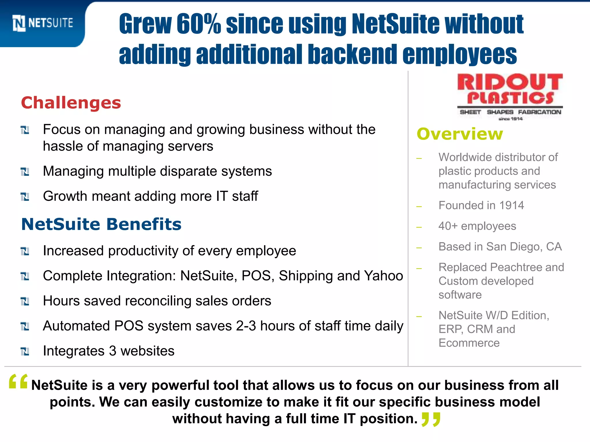 Overview
‒ Worldwide distributor of
plastic products and
manufacturing services
‒ Founded in 1914
‒ 40+ employees
‒ Based in San Diego, CA
‒ Replaced Peachtree and
Custom developed
software
‒ NetSuite W/D Edition,
ERP, CRM and
Ecommerce
Challenges
Focus on managing and growing business without the
hassle of managing servers
Managing multiple disparate systems
Growth meant adding more IT staff
NetSuite Benefits
Increased productivity of every employee
Complete Integration: NetSuite, POS, Shipping and Yahoo
Hours saved reconciling sales orders
Automated POS system saves 2-3 hours of staff time daily
Integrates 3 websites
Grew 60% since using NetSuite without
adding additional backend employees
NetSuite is a very powerful tool that allows us to focus on our business from all
points. We can easily customize to make it fit our specific business model
without having a full time IT position.
“
 