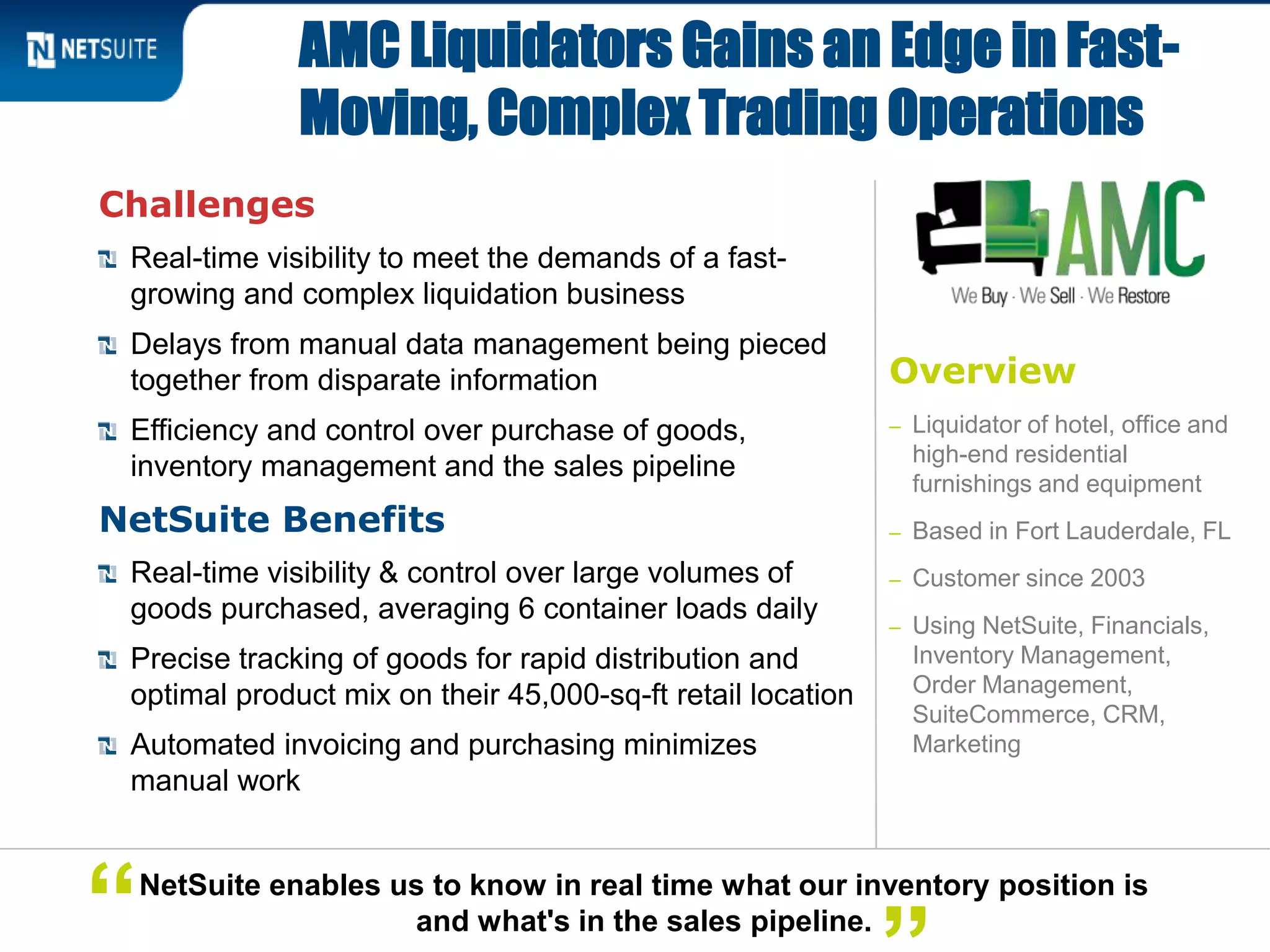 Challenges
Real-time visibility to meet the demands of a fast-
growing and complex liquidation business
Delays from manual data management being pieced
together from disparate information
Efficiency and control over purchase of goods,
inventory management and the sales pipeline
NetSuite Benefits
Real-time visibility & control over large volumes of
goods purchased, averaging 6 container loads daily
Precise tracking of goods for rapid distribution and
optimal product mix on their 45,000-sq-ft retail location
Automated invoicing and purchasing minimizes
manual work
AMC Liquidators Gains an Edge in Fast-
Moving, Complex Trading Operations
NetSuite enables us to know in real time what our inventory position is
and what's in the sales pipeline.“
Overview
– Liquidator of hotel, office and
high-end residential
furnishings and equipment
– Based in Fort Lauderdale, FL
– Customer since 2003
– Using NetSuite, Financials,
Inventory Management,
Order Management,
SuiteCommerce, CRM,
Marketing
 