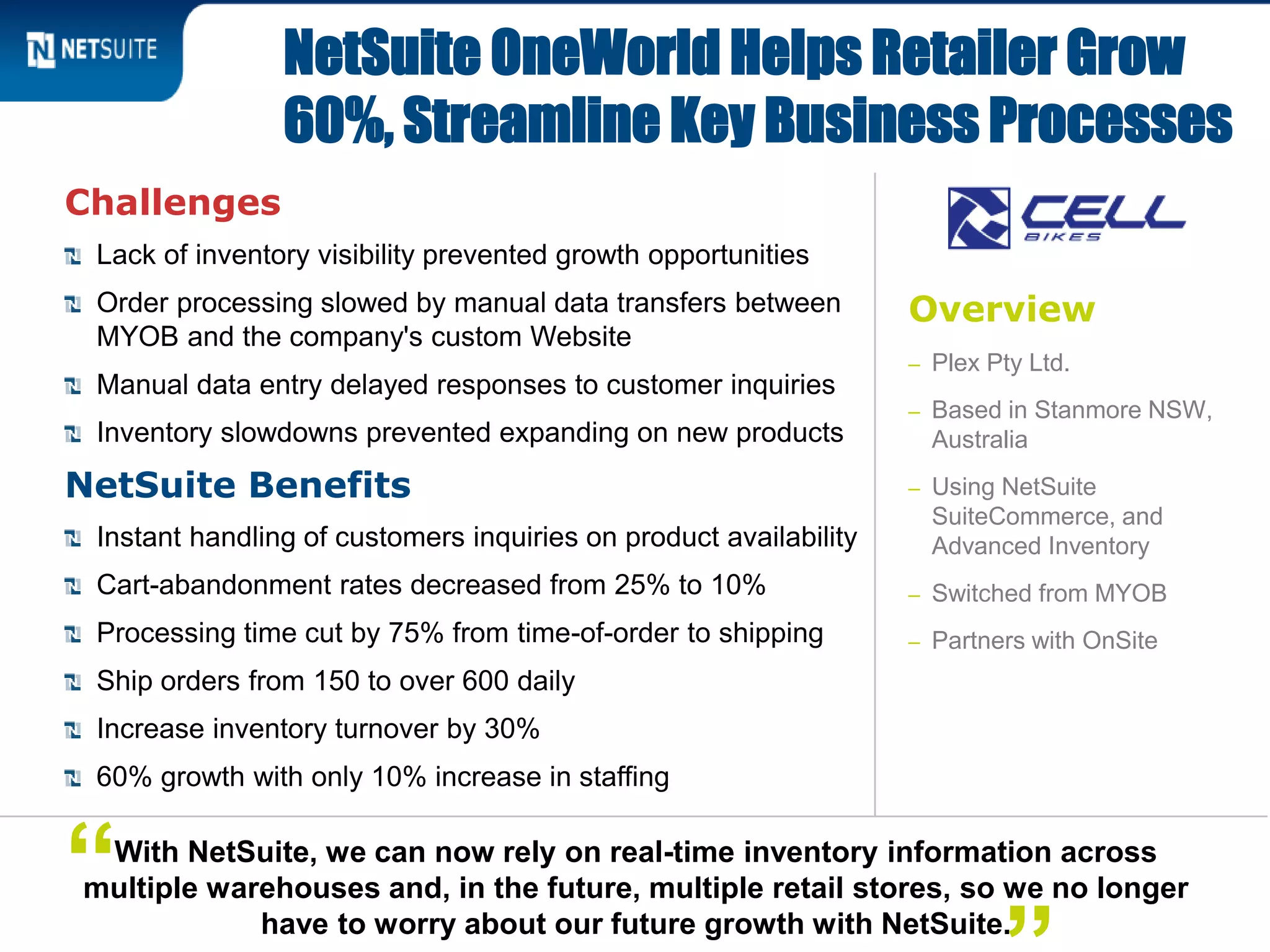 Overview
– Plex Pty Ltd.
– Based in Stanmore NSW,
Australia
– Using NetSuite
SuiteCommerce, and
Advanced Inventory
– Switched from MYOB
– Partners with OnSite
Challenges
Lack of inventory visibility prevented growth opportunities
Order processing slowed by manual data transfers between
MYOB and the company's custom Website
Manual data entry delayed responses to customer inquiries
Inventory slowdowns prevented expanding on new products
NetSuite Benefits
Instant handling of customers inquiries on product availability
Cart-abandonment rates decreased from 25% to 10%
Processing time cut by 75% from time-of-order to shipping
Ship orders from 150 to over 600 daily
Increase inventory turnover by 30%
60% growth with only 10% increase in staffing
NetSuite OneWorld Helps Retailer Grow
60%, Streamline Key Business Processes
With NetSuite, we can now rely on real-time inventory information across
multiple warehouses and, in the future, multiple retail stores, so we no longer
have to worry about our future growth with NetSuite.
“
 