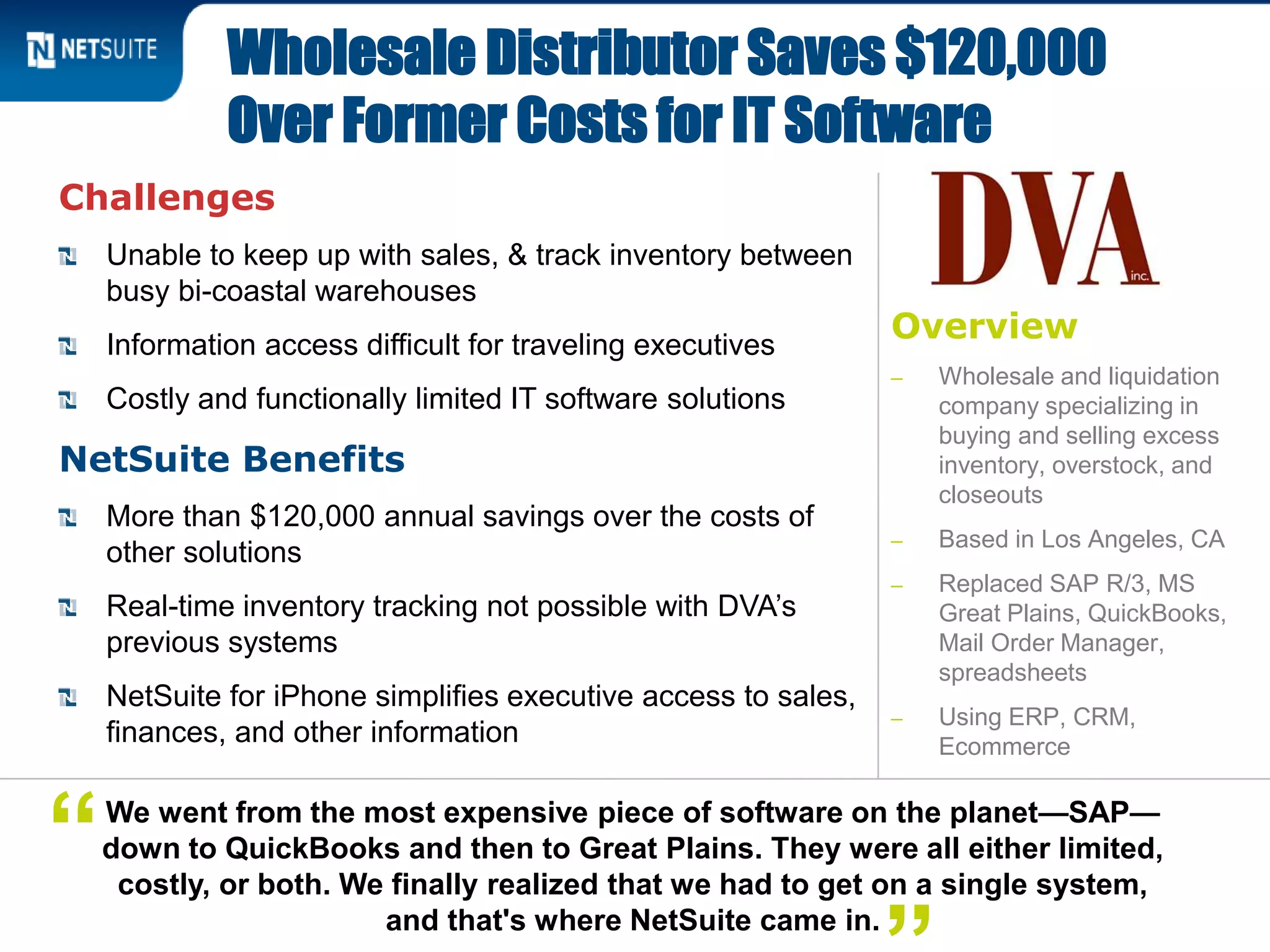 Overview
‒ Wholesale and liquidation
company specializing in
buying and selling excess
inventory, overstock, and
closeouts
‒ Based in Los Angeles, CA
‒ Replaced SAP R/3, MS
Great Plains, QuickBooks,
Mail Order Manager,
spreadsheets
‒ Using ERP, CRM,
Ecommerce
Challenges
Unable to keep up with sales, & track inventory between
busy bi-coastal warehouses
Information access difficult for traveling executives
Costly and functionally limited IT software solutions
NetSuite Benefits
More than $120,000 annual savings over the costs of
other solutions
Real-time inventory tracking not possible with DVA’s
previous systems
NetSuite for iPhone simplifies executive access to sales,
finances, and other information
Wholesale Distributor Saves $120,000
Over Former Costs for IT Software
We went from the most expensive piece of software on the planet—SAP—
down to QuickBooks and then to Great Plains. They were all either limited,
costly, or both. We finally realized that we had to get on a single system,
and that's where NetSuite came in.
“
 