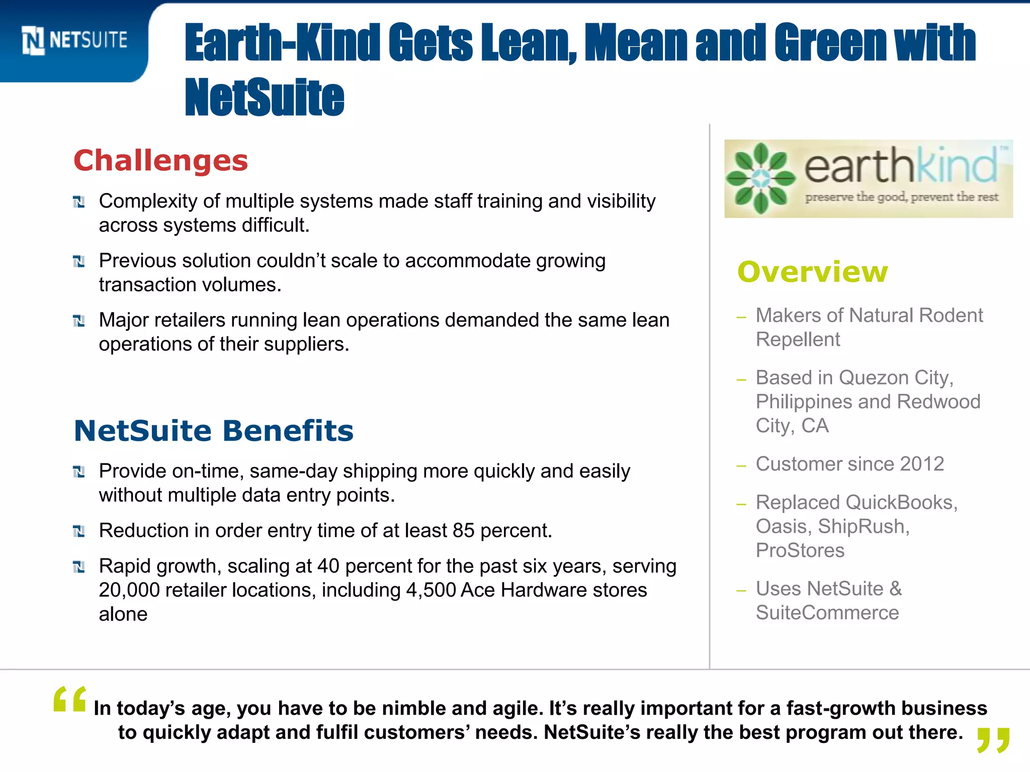Overview
– Makers of Natural Rodent
Repellent
– Based in Quezon City,
Philippines and Redwood
City, CA
– Customer since 2012
– Replaced QuickBooks,
Oasis, ShipRush,
ProStores
– Uses NetSuite &
SuiteCommerce
Challenges
Complexity of multiple systems made staff training and visibility
across systems difficult.
Previous solution couldn’t scale to accommodate growing
transaction volumes.
Major retailers running lean operations demanded the same lean
operations of their suppliers.
NetSuite Benefits
Provide on-time, same-day shipping more quickly and easily
without multiple data entry points.
Reduction in order entry time of at least 85 percent.
Rapid growth, scaling at 40 percent for the past six years, serving
20,000 retailer locations, including 4,500 Ace Hardware stores
alone
Earth-Kind Gets Lean, Mean and Green with
NetSuite
In today’s age, you have to be nimble and agile. It’s really important for a fast-growth business
to quickly adapt and fulfil customers’ needs. NetSuite’s really the best program out there.“
 