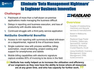 Overview
‒ Supplier of metalworking
machinery and lifecycle
services to manufacturers
‒ Based in Melbourne,
Australia
‒ Replaced Sage Pastel
Evolution, SalesLogix,
ServiceCEO, Vertical
Solutions, Briefcase,
Crystal Reports, Excel
‒ Using OneWorld, Inventory
Management, Order
Management, CRM,
SuiteCommerce
Challenges
Patchwork of more than a half-dozen on-premise
applications made managing the business difficult
Delays in reporting and business execution, and loss of
productivity with double data-entry
Continued struggle with a third party service application
NetSuite OneWorld Benefits
Access to rich reporting with summary-to-detail drill-down
on a departmental, regional & line of business basis
Single customer view with process workflow, billing
automation, visual scheduling, project costing and
support for smartphones and tablets
Mobile billing capabilities with electronic signature
capture enables 85% of invoicing to be done in the field
Eliminate 'Data Management Nightmare'
to Engineer Business Innovation
NetSuite has really helped us to increase the utilization and efficiency
of our engineers as they now have the ability to know where all resources
are at any given time, and who has capacity for further work.
“
 