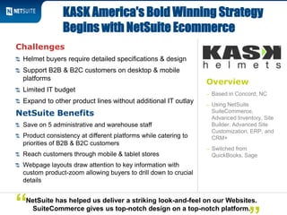 Overview
– Based in Concord, NC
– Using NetSuite
SuiteCommerce,
Advanced Inventory, Site
Builder, Advanced Site
Customization, ERP, and
CRM+
– Switched from
QuickBooks, Sage
Challenges
Helmet buyers require detailed specifications & design
Support B2B & B2C customers on desktop & mobile
platforms
Limited IT budget
Expand to other product lines without additional IT outlay
NetSuite Benefits
Save on 5 administrative and warehouse staff
Product consistency at different platforms while catering to
priorities of B2B & B2C customers
Reach customers through mobile & tablet stores
Webpage layouts draw attention to key information with
custom product-zoom allowing buyers to drill down to crucial
details
KASK America's Bold Winning Strategy
Begins with NetSuite Ecommerce
NetSuite has helped us deliver a striking look-and-feel on our Websites.
SuiteCommerce gives us top-notch design on a top-notch platform.“
 