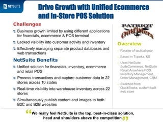 Overview
– Retailer of tactical gear
– Based in Topeka, KS
– Uses NetSuite
SuiteCommerce, NetSuite
Retail Anywhere POS,
Inventory Management,
Order Management, CRM
– Switched from
QuickBooks, custom-built
web store
Drive Growth with Unified Ecommerce
and In-Store POS Solution
We really feel NetSuite is the top, best-in-class solution,
head and shoulders above the competition.“
Challenges
Business growth limited by using different applications
for financials, ecommerce & POS terminal
Lacked visibility into customer activity and inventory
Effectively managing separate product databases and
web transactions
NetSuite Benefits
Unified solution for financials, inventory, ecommerce
and retail POS
Process transactions and capture customer data in 22
stores across 10 states
Real-time visibility into warehouse inventory across 22
stores
Simultaneously publish content and images to both
B2C and B2B websites
 