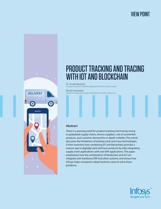 VIEWPOINT
Abstract
There is a pressing need for product tracking and tracing owing
to globalized supply chains, diverse suppliers, risk of counterfeit
products, and customer demand for in-depth visibility. This article
discusses the limitations of existing track-and-trace technologies.
It then examines how combining IoT and blockchain provides a
mature way to digitally track and trace products by fully integrating
supply chain applications with core ERP applications. The paper
emphasizes how the combination of blockchain and IoT can
integrate with backbone ERP and other systems, and shows how
Infosys helps companies adopt business cases to solve these
problems.
PRODUCTTRACKINGANDTRACING
WITHIOTANDBLOCKCHAIN
Dr. Arnab Banerjee
Principal Consultant, Enterprise Applications Services, Infosys Limited.
Murali Venkatesh
Director Emerging Technologies, Blockchain, IoT, AI/ML , Oracle Corp.
 