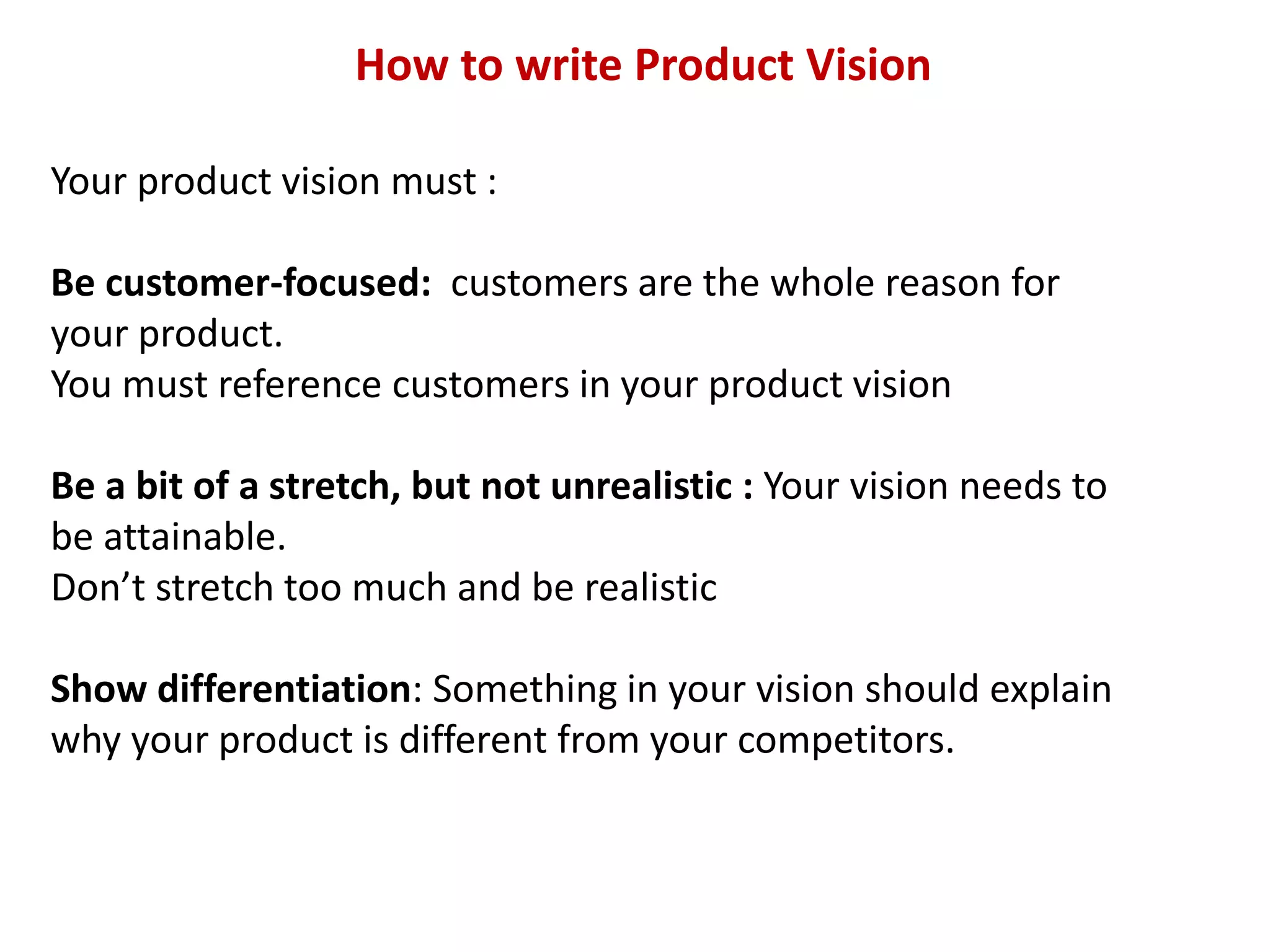 How to write Product Vision
Your product vision must :
Be customer-focused: customers are the whole reason for
your product.
You must reference customers in your product vision
Be a bit of a stretch, but not unrealistic : Your vision needs to
be attainable.
Don’t stretch too much and be realistic
Show differentiation: Something in your vision should explain
why your product is different from your competitors.
 