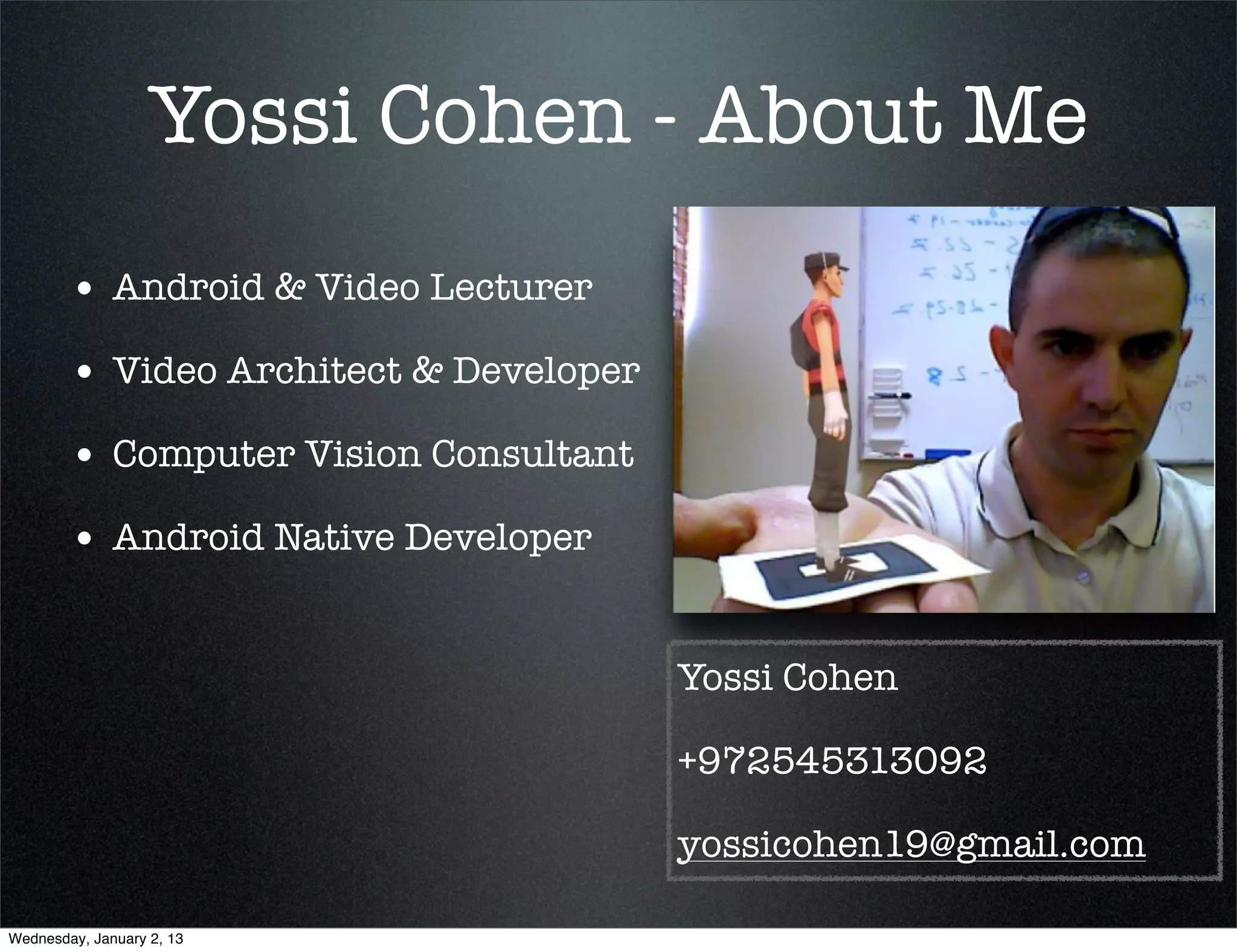 Yossi Cohen - About Me
• Android & Video Lecturer
• Video Architect & Developer
• Computer Vision Consultant
• Android Native Developer

                                Yossi Cohen

                                +972545313092

                                yossicohen19@gmail.com
 