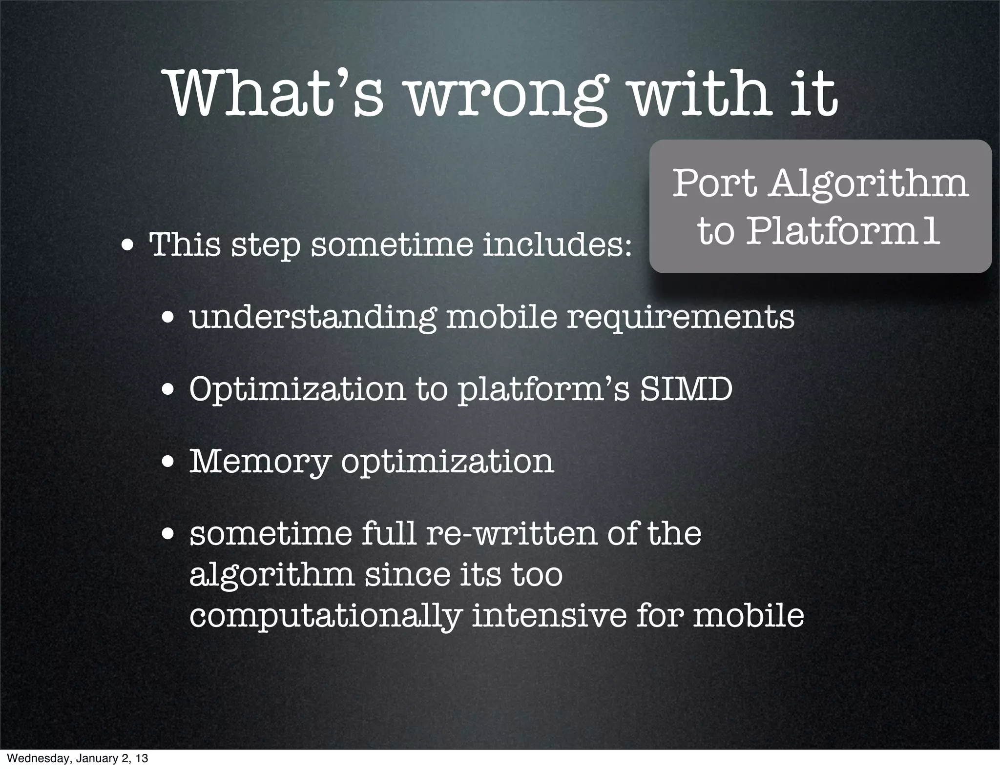 What’s wrong with it
                               Port Algorithm
• This step sometime includes:  to Platform1

  • understanding mobile requirements
  • Optimization to platform’s SIMD
  • Memory optimization
  • sometime full re-written of the
    algorithm since its too
    computationally intensive for mobile
 