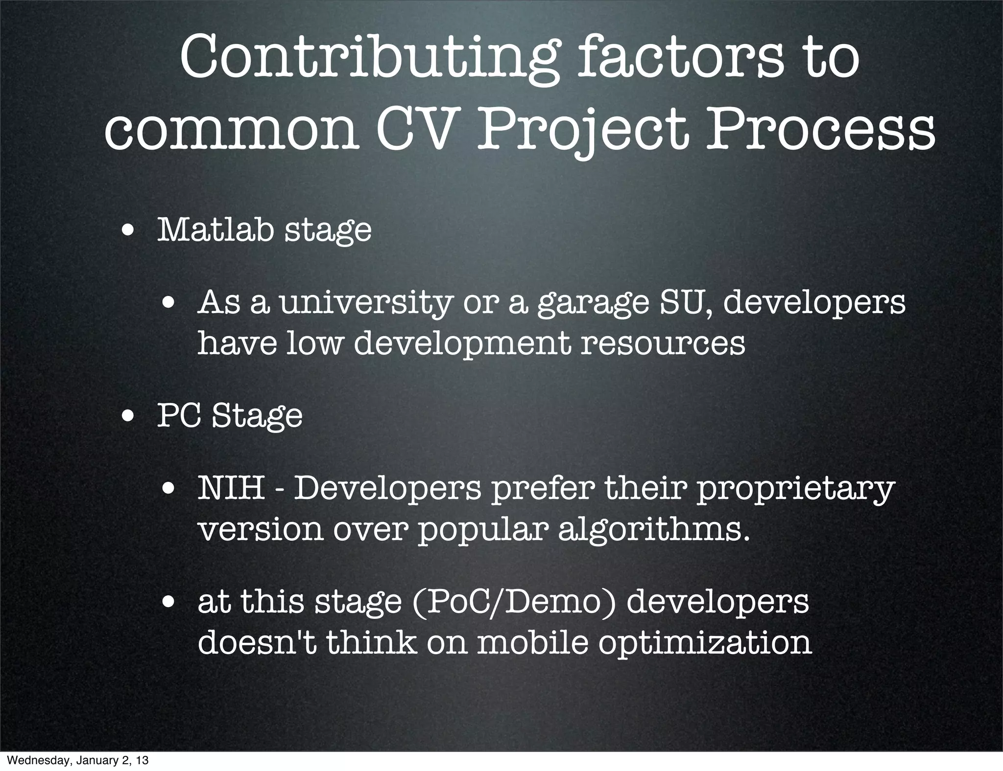 Contributing factors to
common CV Project Process
• Matlab stage
  • As a university or a garage SU, developers
    have low development resources

• PC Stage
  • NIH - Developers prefer their proprietary
    version over popular algorithms.

  • at this stage (PoC/Demo) developers
    doesn't think on mobile optimization
 