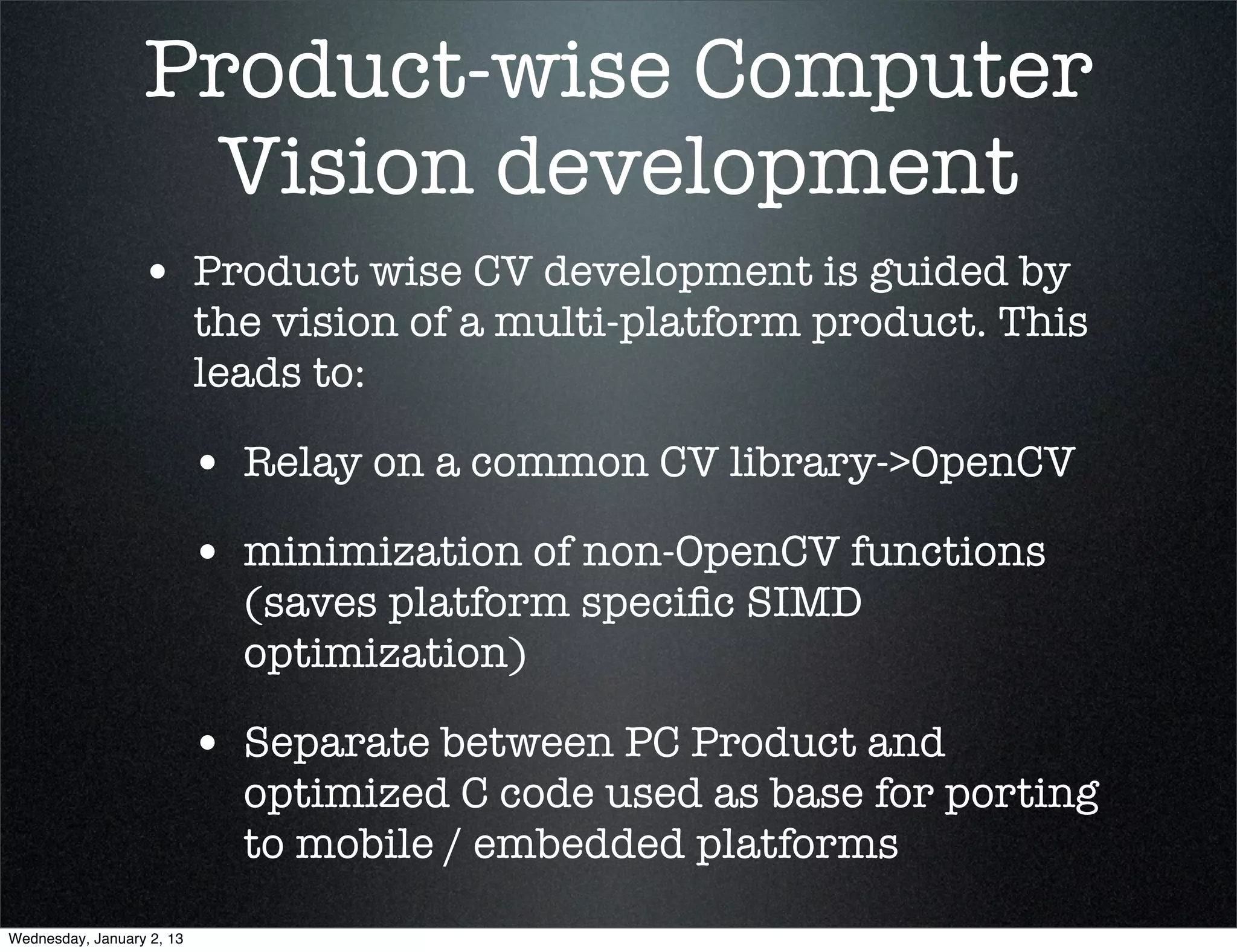 Product-wise Computer
 Vision development
• Product wise CV development is guided by
  the vision of a multi-platform product. This
  leads to:

  • Relay on a common CV library->OpenCV
  • minimization of non-OpenCV functions
    (saves platform speciﬁc SIMD
    optimization)

  • Separate between PC Product and
    optimized C code used as base for porting
    to mobile / embedded platforms
 