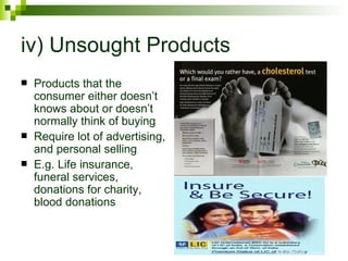 iv) Unsought Products
   Products that the
    consumer either doesn’t
    knows about or doesn’t
    normally think of buying
   Require lot of advertising,
    and personal selling
   E.g. Life insurance,
    funeral services,
    donations for charity,
    blood donations
 