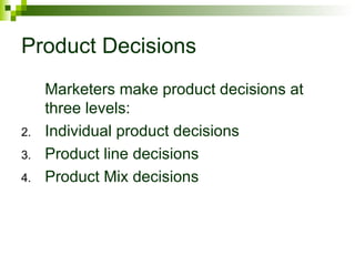 Product Decisions
     Marketers make product decisions at
     three levels:
2.   Individual product decisions
3.   Product line decisions
4.   Product Mix decisions
 