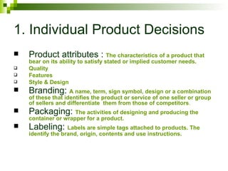 1. Individual Product Decisions
   Product attributes : The characteristics of a product that
    bear on its ability to satisfy stated or implied customer needs.
   Quality
   Features
   Style & Design
   Branding: A name, term, sign symbol, design or a combination
    of these that identifies the product or service of one seller or group
    of sellers and differentiate them from those of competitors.
   Packaging: The activities of designing and producing the
    container or wrapper for a product.
   Labeling: Labels are simple tags attached to products. The
    identify the brand, origin, contents and use instructions.
 