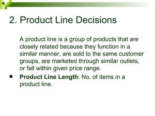 2. Product Line Decisions
    A product line is a group of products that are
    closely related because they function in a
    similar manner, are sold to the same customer
    groups, are marketed through similar outlets,
    or fall within given price range.
   Product Line Length: No. of items in a
    product line.
 