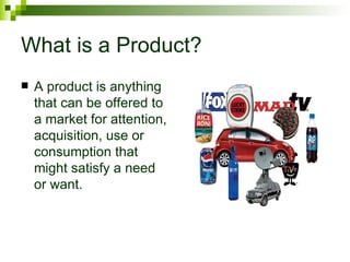 What is a Product?
   A product is anything
    that can be offered to
    a market for attention,
    acquisition, use or
    consumption that
    might satisfy a need
    or want.
 