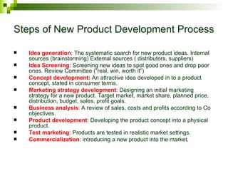 Steps of New Product Development Process

   Idea generation: The systematic search for new product ideas. Internal
    sources (brainstorming) External sources ( distributors, suppliers)
   Idea Screening: Screening new ideas to spot good ones and drop poor
    ones. Review Committee (“real, win, worth it”)
   Concept development: An attractive idea developed in to a product
    concept, stated in consumer terms.
   Marketing strategy development: Designing an initial marketing
    strategy for a new product. Target market, market share, planned price,
    distribution, budget, sales, profit goals.
   Business analysis: A review of sales, costs and profits according to Co
    objectives.
   Product development: Developing the product concept into a physical
    product.
   Test marketing: Products are tested in realistic market settings.
   Commercialization: introducing a new product into the market.
 