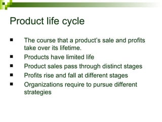 Product life cycle
   The course that a product’s sale and profits
    take over its lifetime.
   Products have limited life
   Product sales pass through distinct stages
   Profits rise and fall at different stages
   Organizations require to pursue different
    strategies
 