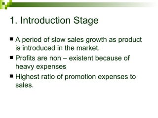 1. Introduction Stage
 A period of slow sales growth as product
  is introduced in the market.
 Profits are non – existent because of
  heavy expenses
 Highest ratio of promotion expenses to
  sales.
 