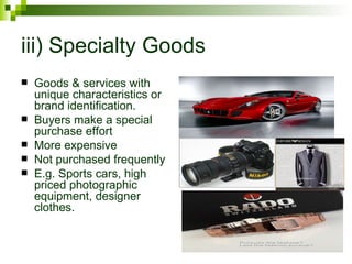 iii) Specialty Goods
   Goods & services with
    unique characteristics or
    brand identification.
   Buyers make a special
    purchase effort
   More expensive
   Not purchased frequently
   E.g. Sports cars, high
    priced photographic
    equipment, designer
    clothes.
 