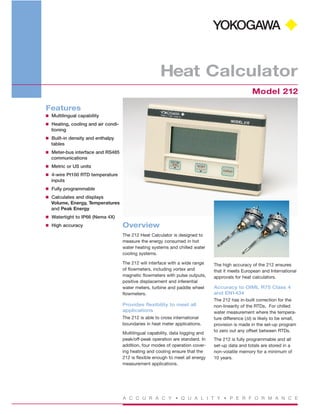 A C C U R A C Y • Q U A L I T Y • P E R F O R M A N C E
Heat Calculator
Model 212
Features
I Multilingual capability
I Heating, cooling and air condi-
tioning
I Built-in density and enthalpy
tables
I Meter-bus interface and RS485
communications
I Metric or US units
I 4-wire Pt100 RTD temperature
inputs
I Fully programmable
I Calculates and displays
Volume, Energy, Temperatures
and Peak Energy
I Watertight to IP66 (Nema 4X)
I High accuracy Overview
The 212 Heat Calculator is designed to
measure the energy consumed in hot
water heating systems and chilled water
cooling systems.
The 212 will interface with a wide range
of flowmeters, including vortex and
magnetic flowmeters with pulse outputs,
positive displacement and inferential
water meters, turbine and paddle wheel
flowmeters.
Provides flexibility to meet all
applications
The 212 is able to cross international
boundaries in heat meter applications.
Multilingual capability, data logging and
peak/off-peak operation are standard. In
addition, four modes of operation cover-
ing heating and cooling ensure that the
212 is flexible enough to meet all energy
measurement applications.
The high accuracy of the 212 ensures
that it meets European and International
approvals for heat calculators.
Accuracy to OIML R75 Class 4
and EN1434
The 212 has in-built correction for the
non-linearity of the RTDs. For chilled
water measurement where the tempera-
ture difference (∆t) is likely to be small,
provision is made in the set-up program
to zero out any offset between RTDs.
The 212 is fully programmable and all
set-up data and totals are stored in a
non-volatile memory for a minimum of
10 years.
 