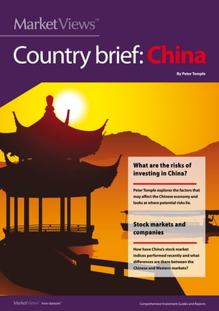 Market  iews
      V                       ™




Country brief: China                                         By Peter Temple




                                  What are the risks of
                                  investing in China?

                                  Peter Temple explores the factors that
                                  may affect the Chinese economy and
                                  looks at where potential risks lie.




                                  Stock markets and
                                  companies

                                  How have China’s stock market
                                  indices performed recently and what
                                  differences are there between the
                                  Chinese and Western markets?




Market  iews™ from dianomi™
      V                              Comprehensive Investment Guides and Reports
                                                                          PAGE 
 