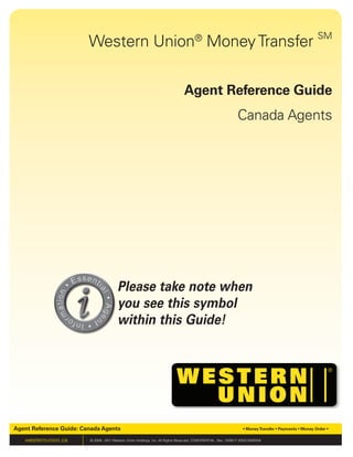 Western Union®
MoneyTransfer SM
Agent Reference Guide
Canada Agents
Agent Reference Guide: Canada Agents • MoneyTransfer • Payments • Money Order •
westernunion.ca © 2009 - 2011 Western Union Holdings, Inc. All Rights Reserved. CONFIDENTIAL. Rev. 12/05/11 ERGCDARGE#
Please take note when
you see this symbol
within this Guide!
 