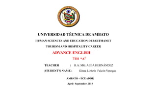 UNIVERSIDAD TÉCNICA DE AMBATO
HUMAN SCIENCES AND EDUCATION DEPARTMANET
TOURISM AND HOSPITALITY CAREER
ADVANCE ENGLISH
7TH “A”
TEACHER : B.A. MG. ALBA HERNÁNDEZ
STUDENT´S NAME : Ginna Lizbeth Falcón Venegas
AMBATO – ECUADOR
April- September 2015
 