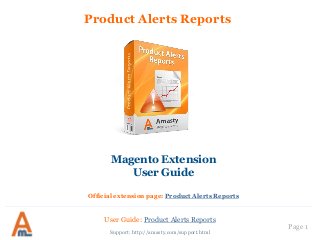 Product Alerts Reports 
Magento Extension 
User Guide 
Official extension page: Product Alerts Reports 
User Guide: Product Alerts Reports 
Support: http://amasty.com/support.html 
Page 1  