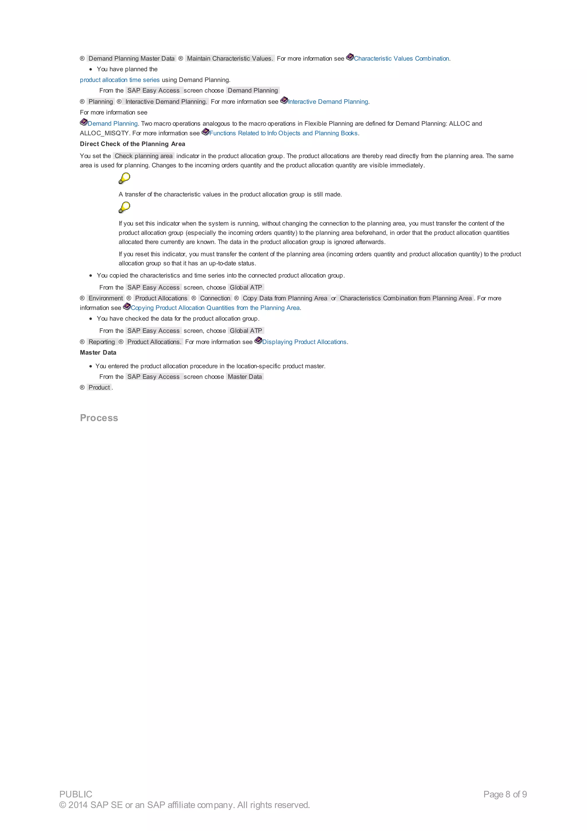 ® Demand Planning Master Data ® Maintain Characteristic Values. For more information see Characteristic Values Combination.
You have planned the
product allocation time series using Demand Planning.
From the SAP Easy Access screen choose Demand Planning
® Planning ® Interactive Demand Planning. For more information see Interactive Demand Planning.
For more information see
Demand Planning. Two macro operations analogous to the macro operations in Flexible Planning are defined for Demand Planning: ALLOC and
ALLOC_MISQTY. For more information see Functions Related to Info Objects and Planning Books.
Direct Check of the Planning Area
You set the Check planning area indicator in the product allocation group. The product allocations are thereby read directly from the planning area. The same
area is used for planning. Changes to the incoming orders quantity and the product allocation quantity are visible immediately.
A transfer of the characteristic values in the product allocation group is still made.
If you set this indicator when the system is running, without changing the connection to the planning area, you must transfer the content of the
product allocation group (especially the incoming orders quantity) to the planning area beforehand, in order that the product allocation quantities
allocated there currently are known. The data in the product allocation group is ignored afterwards.
If you reset this indicator, you must transfer the content of the planning area (incoming orders quantity and product allocation quantity) to the product
allocation group so that it has an up-to-date status.
You copied the characteristics and time series into the connected product allocation group.
From the SAP Easy Access screen, choose Global ATP
® Environment ® Product Allocations ® Connection ® Copy Data from Planning Area or Characteristics Combination from Planning Area . For more
information see Copying Product Allocation Quantities from the Planning Area.
You have checked the data for the product allocation group.
From the SAP Easy Access screen, choose Global ATP
® Reporting ® Product Allocations. For more information see Displaying Product Allocations.
Master Data
You entered the product allocation procedure in the location-specific product master.
From the SAP Easy Access screen choose Master Data
® Product .
Process
PUBLIC
© 2014 SAP SE or an SAP affiliate company. All rights reserved.
Page 8 of 9
 