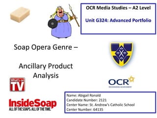 Soap Opera Genre –
Ancillary Product
Analysis
Name: Abigail Ronald
Candidate Number: 2121
Center Name: St. Andrew’s Catholic School
Center Number: 64135
OCR Media Studies – A2 Level
Unit G324: Advanced Portfolio
 