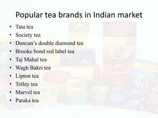 Popular tea brands in Indian market
•   Tata tea
•   Society tea
•   Duncan’s double diamond tea
•   Brooke bond red label tea
•   Taj Mahal tea
•   Wagh Bakri tea
•   Lipton tea
•   Tetley tea
•   Marvel tea
•   Pataka tea
 