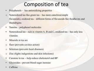 Composition of tea
•   Polyphenols – has antioxidizing properties
o Nonoxidized tea like green tea – has more catechins(simple
    flavanoids), oxidized tea – different forms of flavanoids like theaflavins and
    thearubigins
•   Tannins – polyphenol molecules
•   Nonoxidized tea – rich in vitamin A, B and C, oxidized tea – has only less
    vitamins
•   Minerals in tea are
o fluor (prevents cavities action)
o Selenium (prevents heart diseases)
o Zinc (fights indigestions and skin infections)
•   Carotene in tea - help reduce cholesterol and BP
•   Glycosides - prevent blood sugar increase
•   Caffeine
 