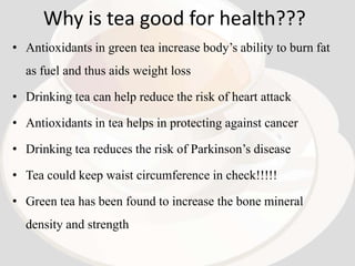Why is tea good for health???
• Antioxidants in green tea increase body’s ability to burn fat
  as fuel and thus aids weight loss

• Drinking tea can help reduce the risk of heart attack

• Antioxidants in tea helps in protecting against cancer

• Drinking tea reduces the risk of Parkinson’s disease

• Tea could keep waist circumference in check!!!!!

• Green tea has been found to increase the bone mineral
  density and strength
 