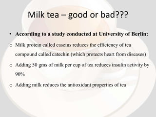 Milk tea – good or bad???
• According to a study conducted at University of Berlin:
o Milk protein called caseins reduces the efficiency of tea
  compound called catechin (which protects heart from diseases)

o Adding 50 gms of milk per cup of tea reduces insulin activity by
  90%

o Adding milk reduces the antioxidant properties of tea
 