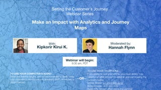 Make an Impact with Analytics and Journey
Maps
Kipkorir Kirui K. Hannah Flynn
With: Moderated by:
TO USE YOUR COMPUTER'S AUDIO:
When the webinar begins, you will be connected to audio using
your computer's microphone and speakers (VoIP). A headset is
recommended.
Webinar will begin:
9:30 am, PDT
TO USE YOUR TELEPHONE:
If you prefer to use your phone, you must select "Use
Telephone" after joining the webinar and call in using the
numbers below.
United States: +1 (213) 929-4212
Access Code: 507-455-500
Audio PIN: Shown after joining the webinar
--OR--
Setting the Customer’s Journey
Webinar Series
 