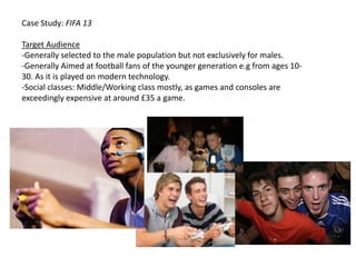 Case Study: FIFA 13

Target Audience
-Generally selected to the male population but not exclusively for males.
-Generally Aimed at football fans of the younger generation e.g from ages 10-
30. As it is played on modern technology.
-Social classes: Middle/Working class mostly, as games and consoles are
exceedingly expensive at around £35 a game.
 