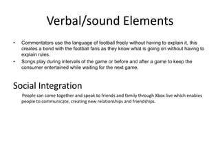Verbal/sound Elements
•   Commentators use the language of football freely without having to explain it, this
    creates a bond with the football fans as they know what is going on without having to
    explain rules.
•   Songs play during intervals of the game or before and after a game to keep the
    consumer entertained while waiting for the next game.



Social Integration
    People can come together and speak to friends and family through Xbox live which enables
    people to communicate, creating new relationships and friendships.
 