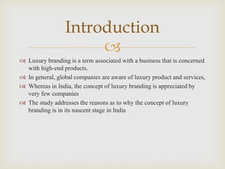 
 Luxury branding is a term associated with a business that is concerned
with high-end products.
 In general, global companies are aware of luxury product and services,
 Whereas in India, the concept of luxury branding is appreciated by
very few companies
 The study addresses the reasons as to why the concept of luxury
branding is in its nascent stage in India
Introduction
 