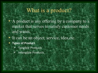 What is a product?
• A product is any offering by a company to a
market that serves to satisfy customer needs
and wants.
• It can be an object, service, idea,etc.
• Types of Product
Tangible Products
Intangible Products